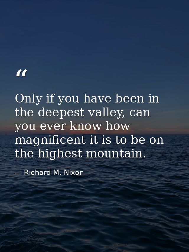 Only if you have been in the deepest valley, can you ever know how magnificent it is to be on the highest mountain. — Richard M. Nixon