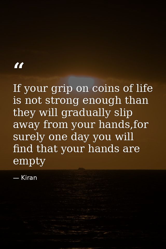 If your grip on coins of life is not strong enough than they will gradually slip away from your hands,for surely one day — Kiran