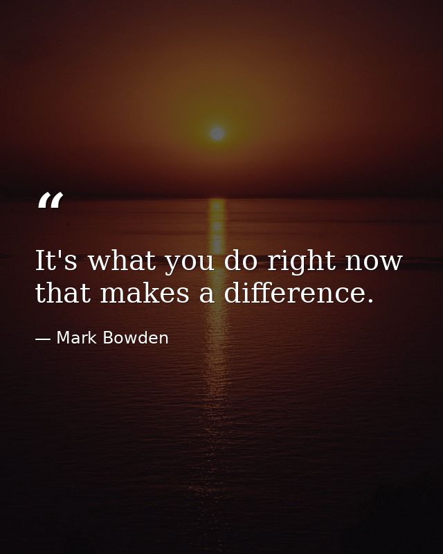 It's what you do right now that makes a difference. — Mark Bowden