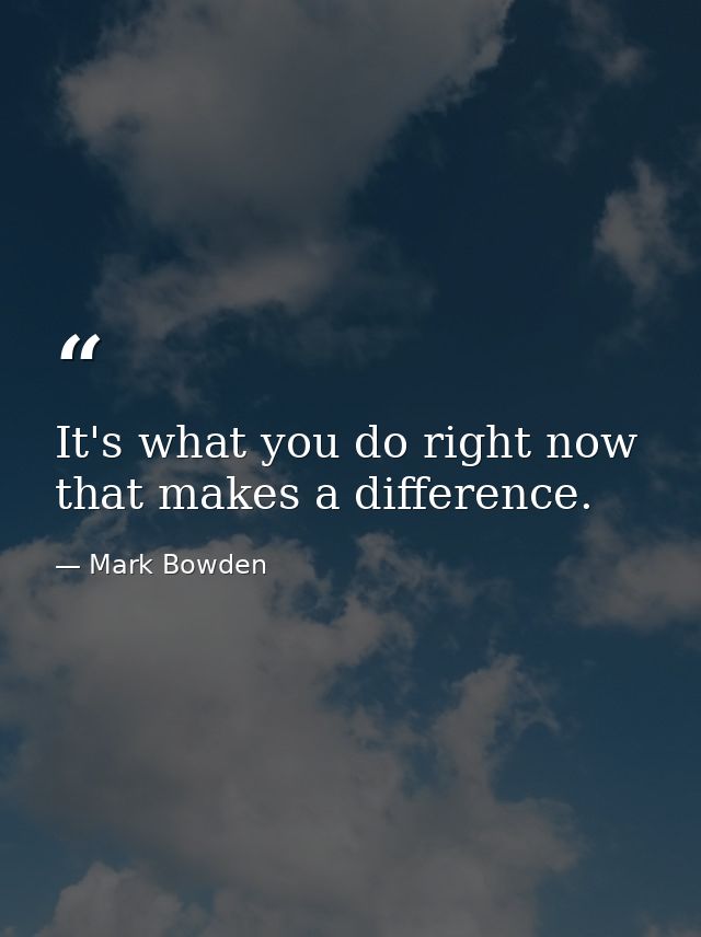 It's what you do right now that makes a difference. — Mark Bowden