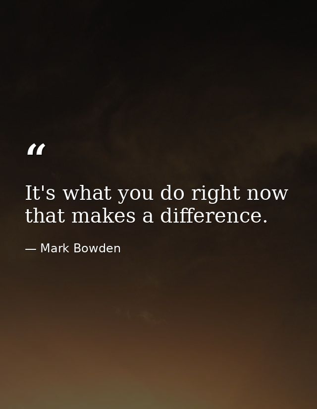 It's what you do right now that makes a difference. — Mark Bowden