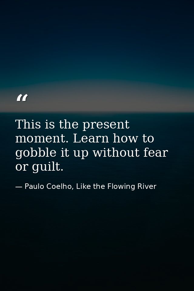 This is the present moment. Learn how to gobble it up without fear or guilt. — Paulo Coelho, Like the Flowing River