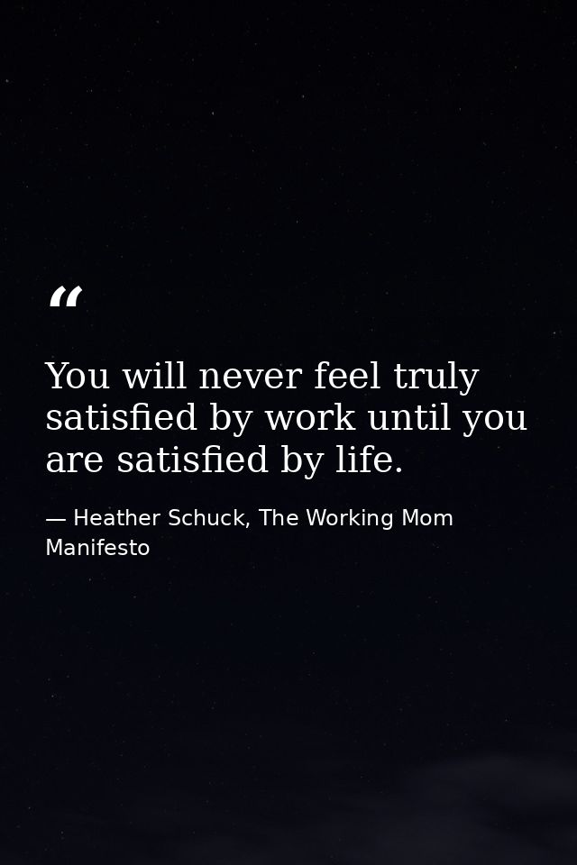 You will never feel truly satisfied by work until you are satisfied by life. — Heather Schuck, The Working Mom Manifesto