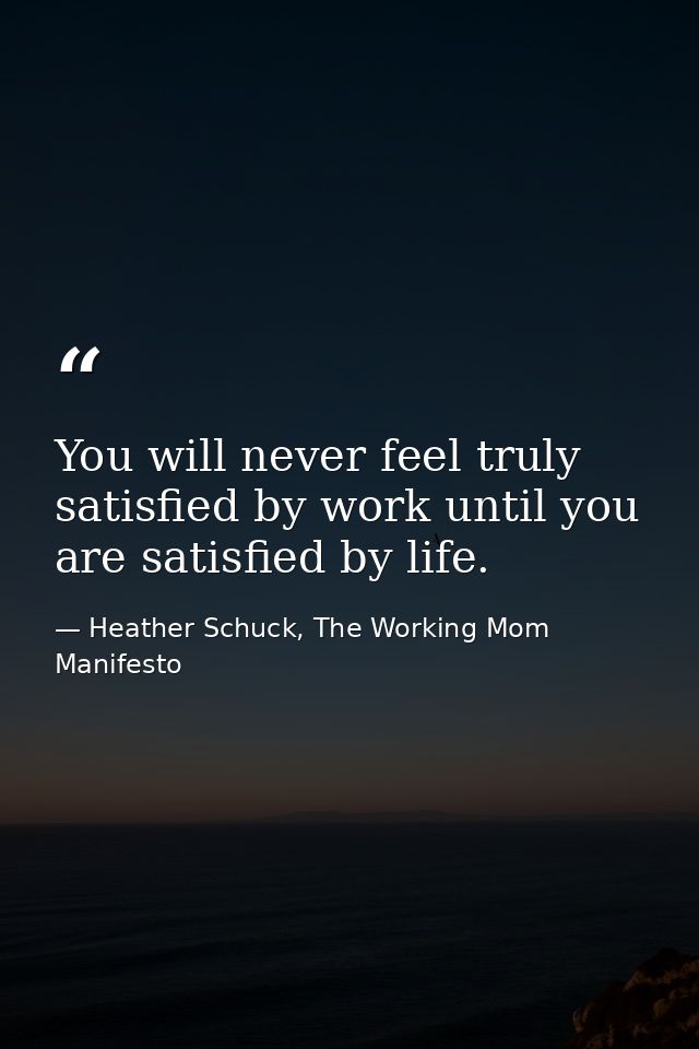 You will never feel truly satisfied by work until you are satisfied by life. — Heather Schuck, The Working Mom Manifesto