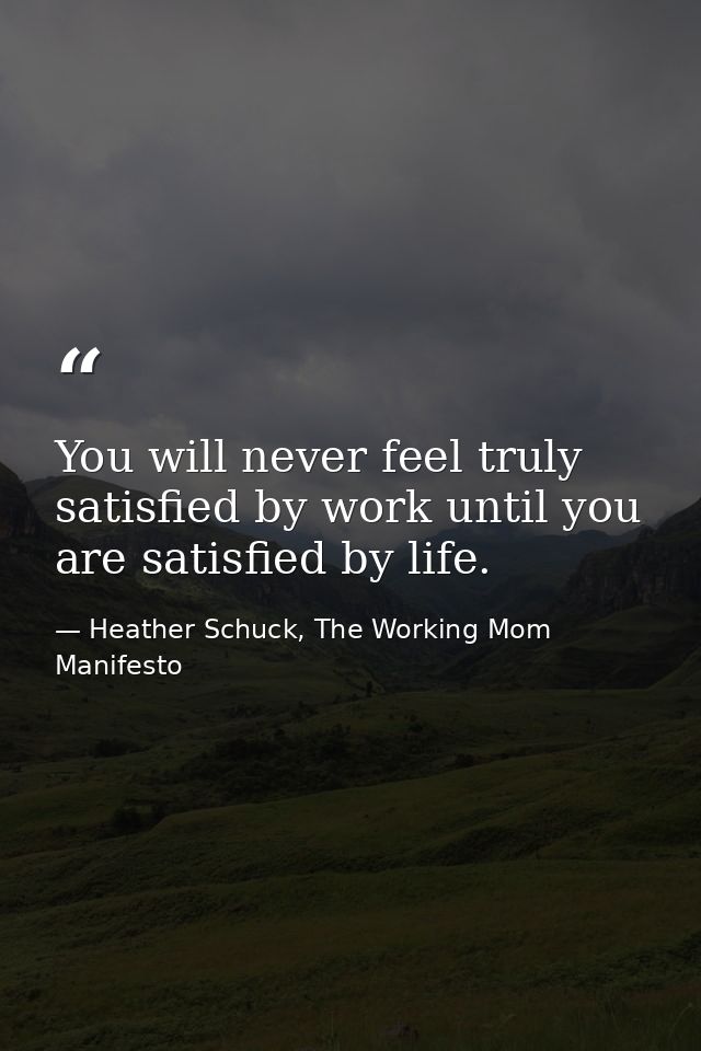 You will never feel truly satisfied by work until you are satisfied by life. — Heather Schuck, The Working Mom Manifesto
