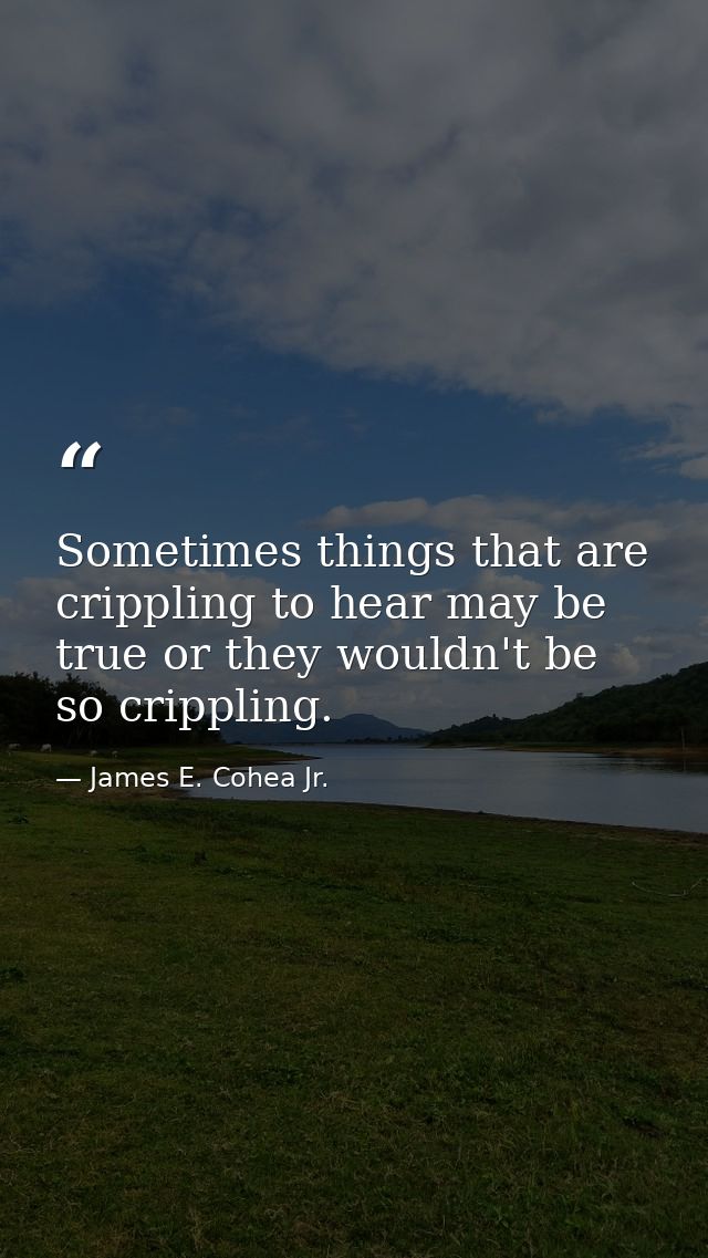 Sometimes things that are crippling to hear may be true or they wouldn't be so crippling. — James E. Cohea Jr.