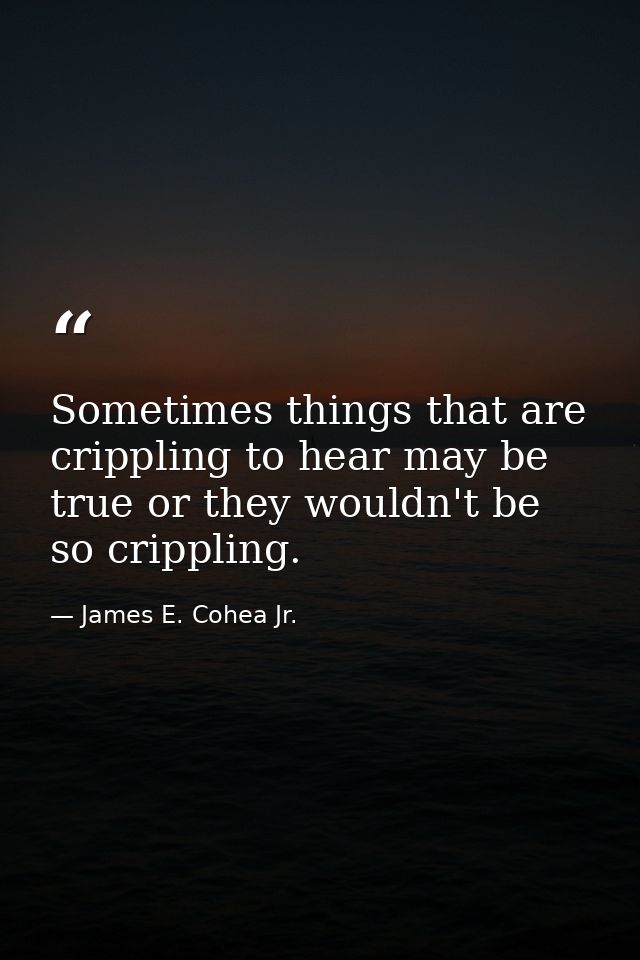 Sometimes things that are crippling to hear may be true or they wouldn't be so crippling. — James E. Cohea Jr.