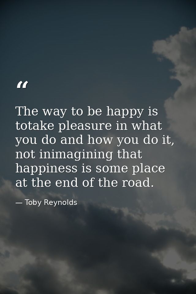 The way to be happy is totake pleasure in what you do and how you do it, not inimagining that happiness is some place at — Toby Reynolds