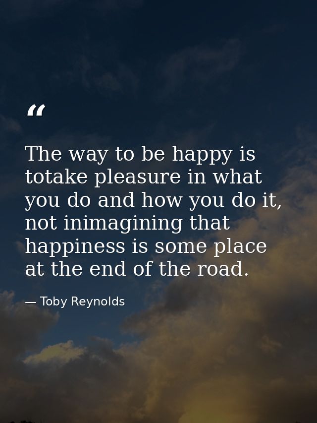 The way to be happy is totake pleasure in what you do and how you do it, not inimagining that happiness is some place at — Toby Reynolds