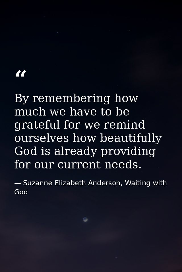 By remembering how much we have to be grateful for we remind ourselves how beautifully God is already providing for our  — Suzanne Elizabeth Anderson, Waiting with God