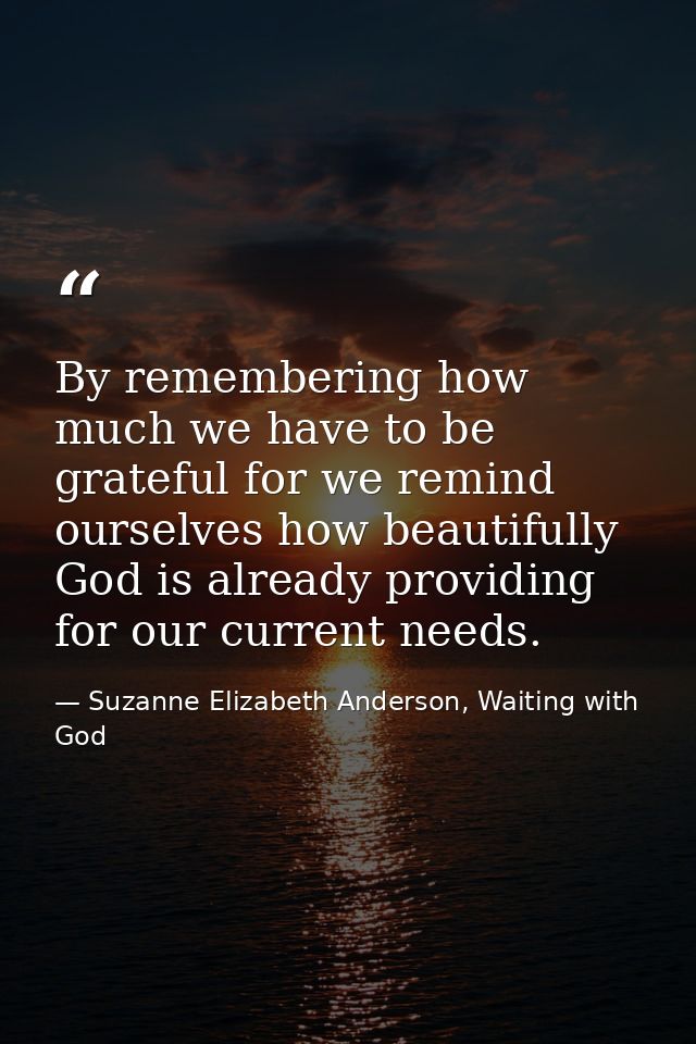 By remembering how much we have to be grateful for we remind ourselves how beautifully God is already providing for our  — Suzanne Elizabeth Anderson, Waiting with God