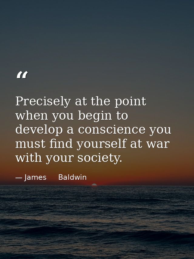 Precisely at the point when you begin to develop a conscience you must find yourself at war with your society. — James     Baldwin