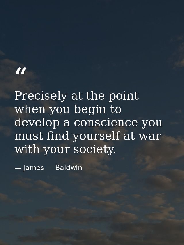 Precisely at the point when you begin to develop a conscience you must find yourself at war with your society. — James     Baldwin