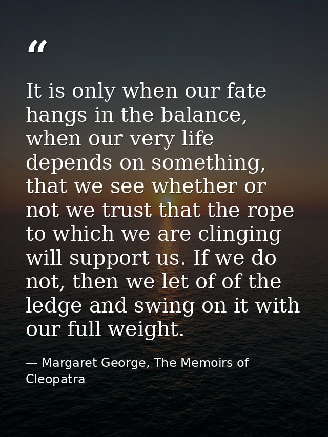 It is only when our fate hangs in the balance, when our very life depends on something, that we see whether or not we tr — Margaret George, The Memoirs of Cleopatra