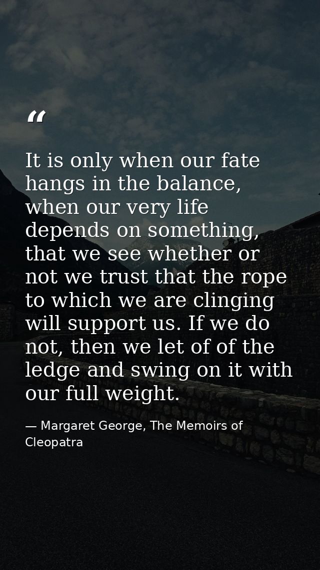 It is only when our fate hangs in the balance, when our very life depends on something, that we see whether or not we tr — Margaret George, The Memoirs of Cleopatra