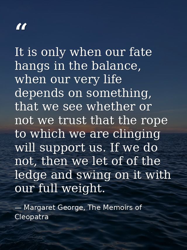 It is only when our fate hangs in the balance, when our very life depends on something, that we see whether or not we tr — Margaret George, The Memoirs of Cleopatra