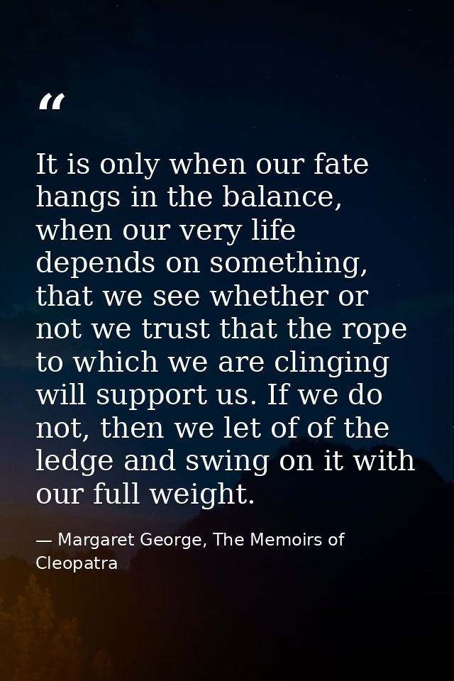 It is only when our fate hangs in the balance, when our very life depends on something, that we see whether or not we tr — Margaret George, The Memoirs of Cleopatra