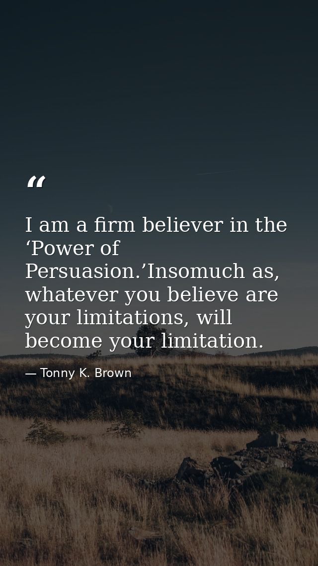 I am a firm believer in the ‘Power of Persuasion.’Insomuch as, whatever you believe are your limitations, will become yo — Tonny K. Brown