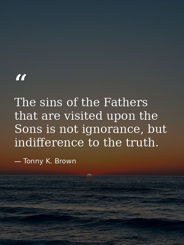 The sins of the Fathers that are visited upon the Sons is not ignorance, but indifference to the truth. — Tonny K. Brown