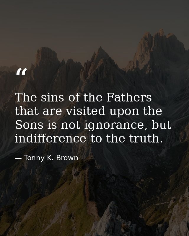 The sins of the Fathers that are visited upon the Sons is not ignorance, but indifference to the truth. — Tonny K. Brown
