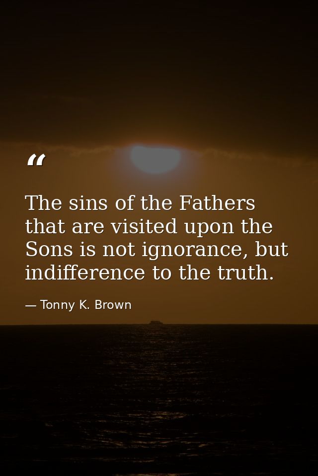 The sins of the Fathers that are visited upon the Sons is not ignorance, but indifference to the truth. — Tonny K. Brown