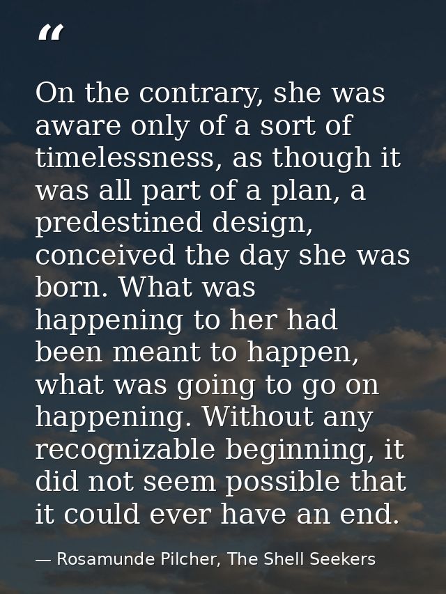 On the contrary, she was aware only of a sort of timelessness, as though it was all part of a plan, a predestined design — Rosamunde Pilcher, The Shell Seekers