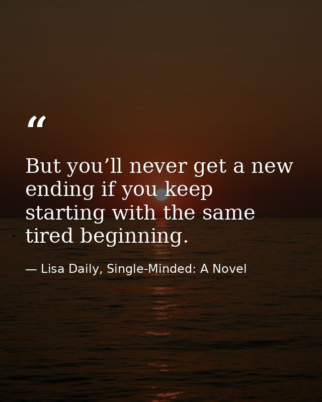 But you’ll never get a new ending if you keep starting with the same tired beginning. — Lisa Daily, Single-Minded: A Novel