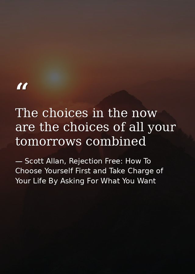 The choices in the now are the choices of all your tomorrows combined — Scott Allan, Rejection Free: How To Choose Yourself First and Take Charge of Your Life By Asking For What You Want