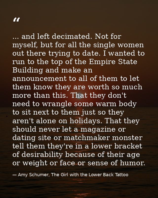 ... and left decimated. Not for myself, but for all the single women out there trying to date. I wanted to run to the to — Amy Schumer, The Girl with the Lower Back Tattoo