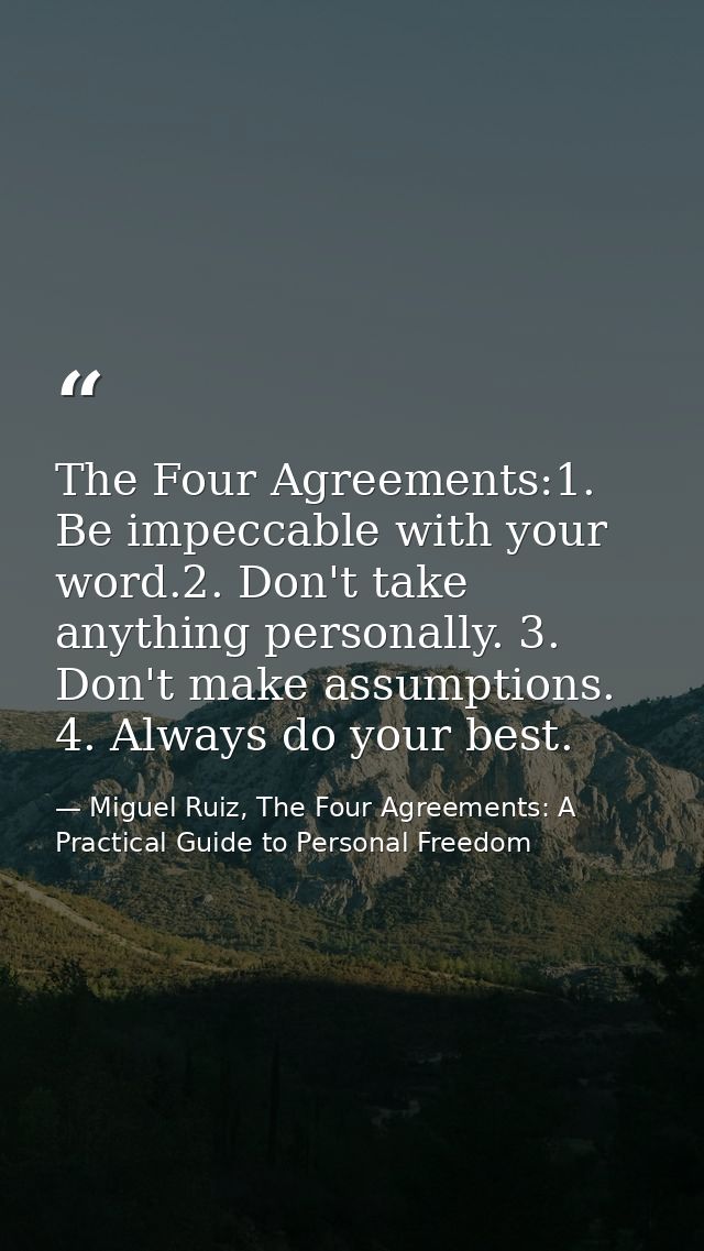 The Four Agreements:1. Be impeccable with your word.2. Don't take anything personally. 3. Don't make assumptions. 4. Alw — Miguel Ruiz, The Four Agreements: A Practical Guide to Personal Freedom