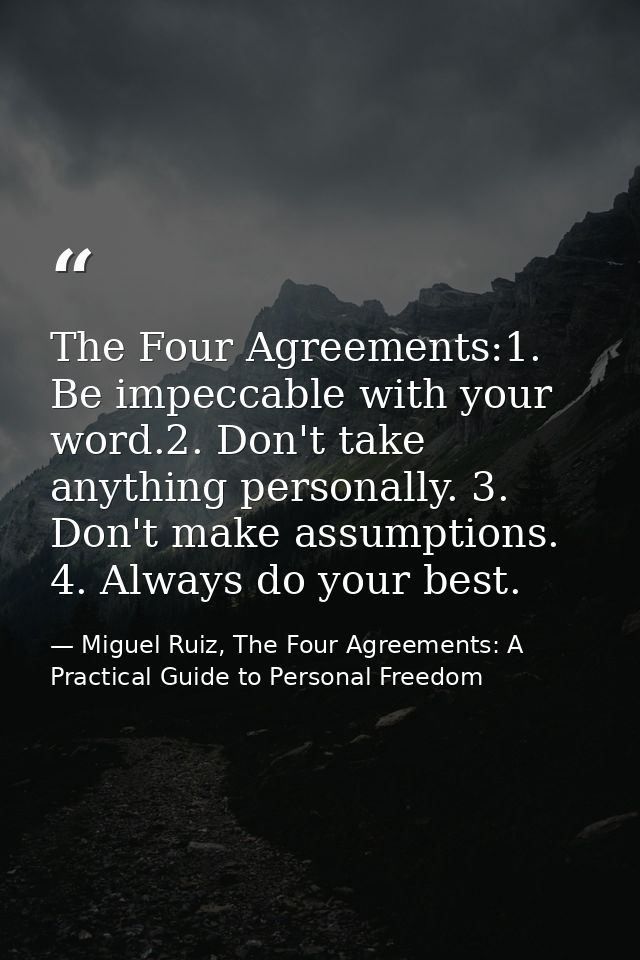 The Four Agreements:1. Be impeccable with your word.2. Don't take anything personally. 3. Don't make assumptions. 4. Alw — Miguel Ruiz, The Four Agreements: A Practical Guide to Personal Freedom