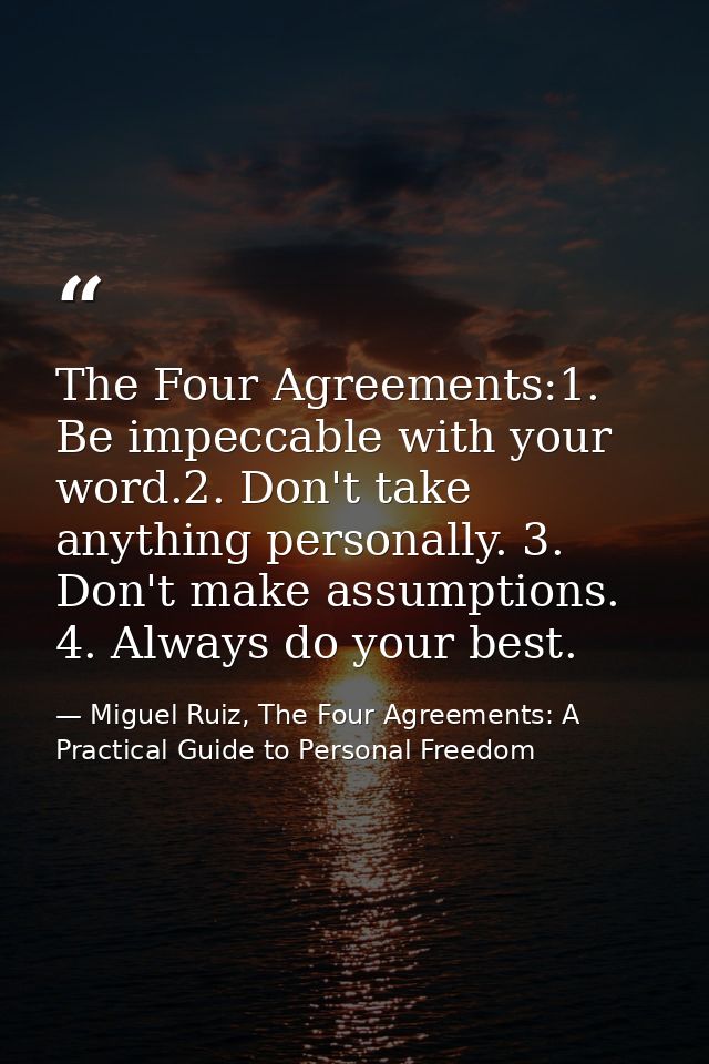 The Four Agreements:1. Be impeccable with your word.2. Don't take anything personally. 3. Don't make assumptions. 4. Alw — Miguel Ruiz, The Four Agreements: A Practical Guide to Personal Freedom