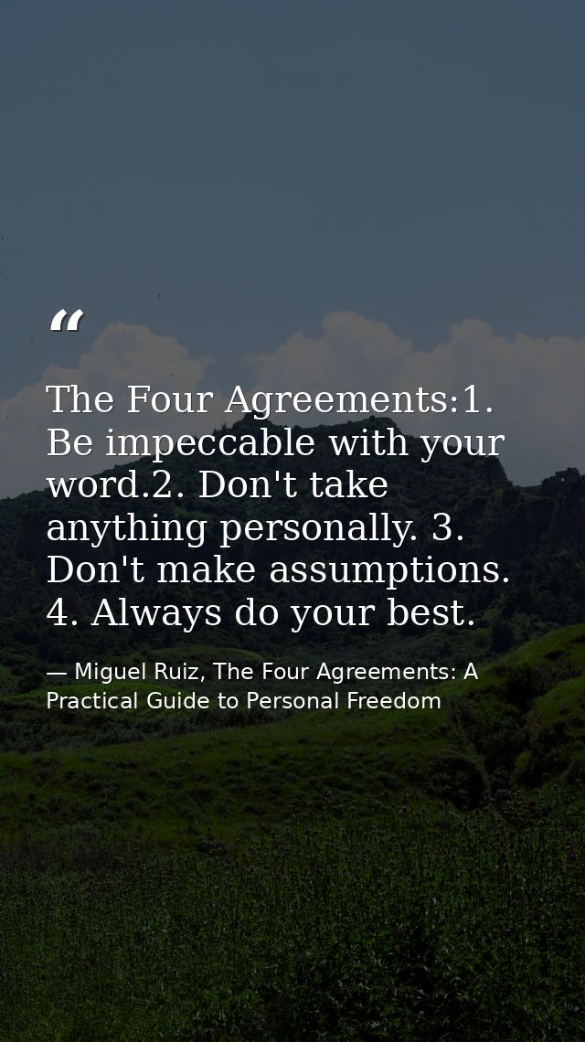 The Four Agreements:1. Be impeccable with your word.2. Don't take anything personally. 3. Don't make assumptions. 4. Alw — Miguel Ruiz, The Four Agreements: A Practical Guide to Personal Freedom
