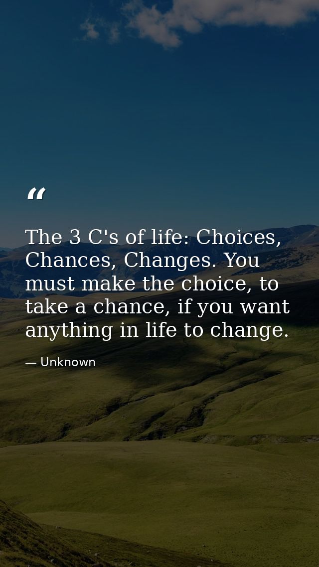 The 3 C's of life: Choices, Chances, Changes. You must make the choice, to take a chance, if you want anything in life t — Unknown