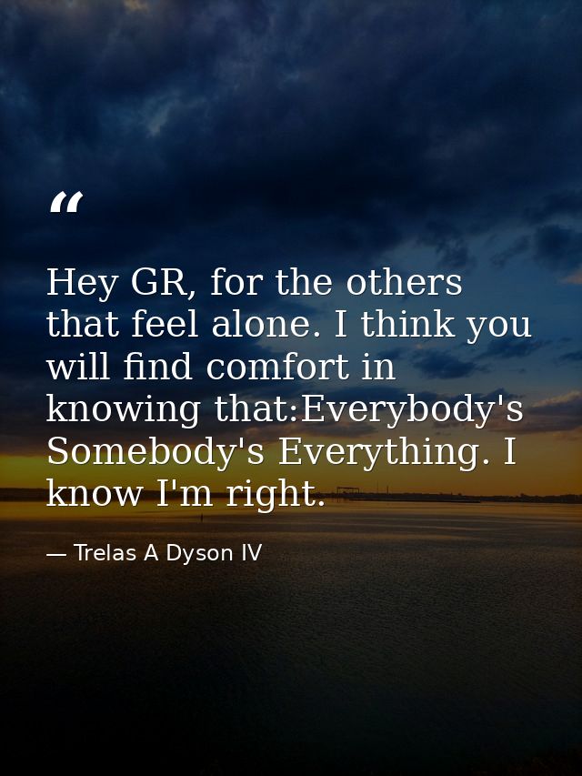 Hey GR, for the others that feel alone. I think you will find comfort in knowing that:Everybody's Somebody's Everything. — Trelas A Dyson IV