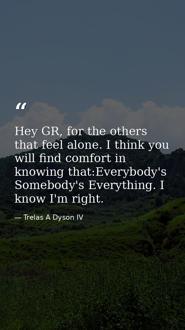 Hey GR, for the others that feel alone. I think you will find comfort in knowing that:Everybody's Somebody's Everything. — Trelas A Dyson IV