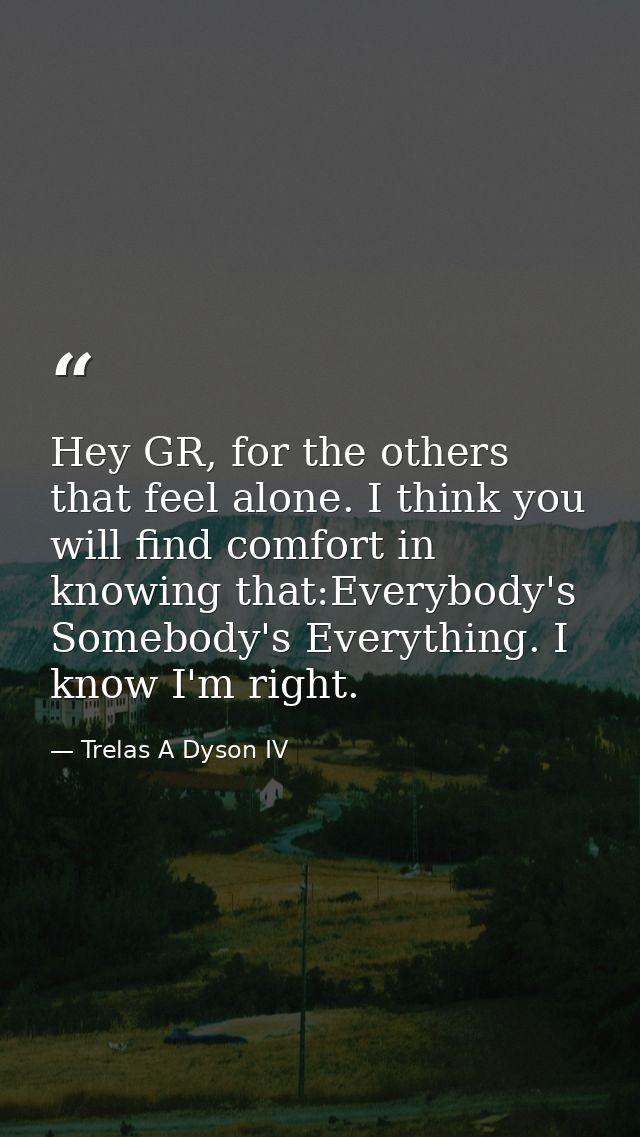Hey GR, for the others that feel alone. I think you will find comfort in knowing that:Everybody's Somebody's Everything. — Trelas A Dyson IV
