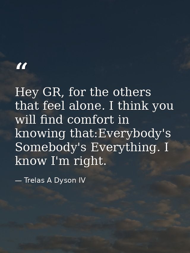 Hey GR, for the others that feel alone. I think you will find comfort in knowing that:Everybody's Somebody's Everything. — Trelas A Dyson IV