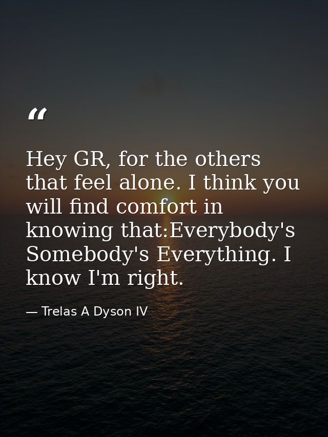 Hey GR, for the others that feel alone. I think you will find comfort in knowing that:Everybody's Somebody's Everything. — Trelas A Dyson IV