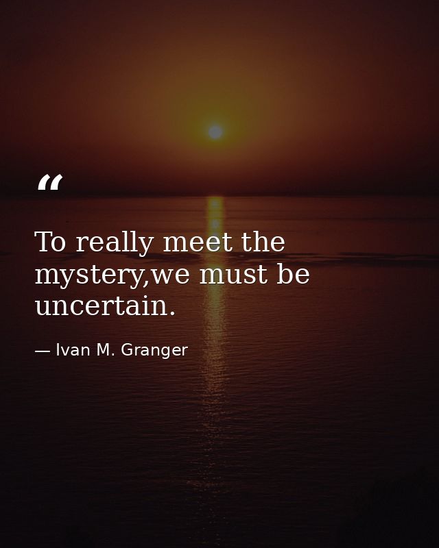 To really meet the mystery,we must be uncertain. — Ivan M. Granger
