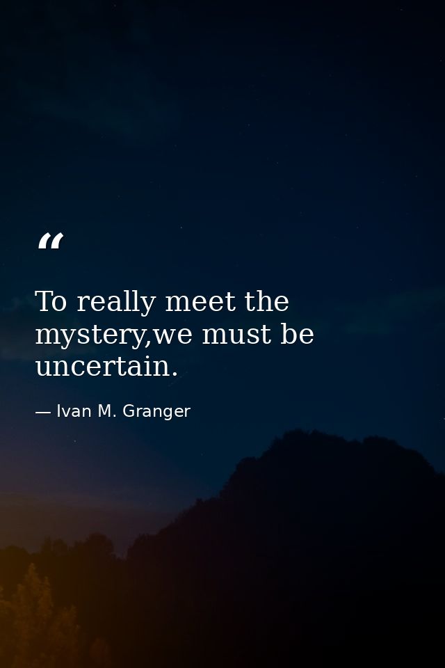 To really meet the mystery,we must be uncertain. — Ivan M. Granger