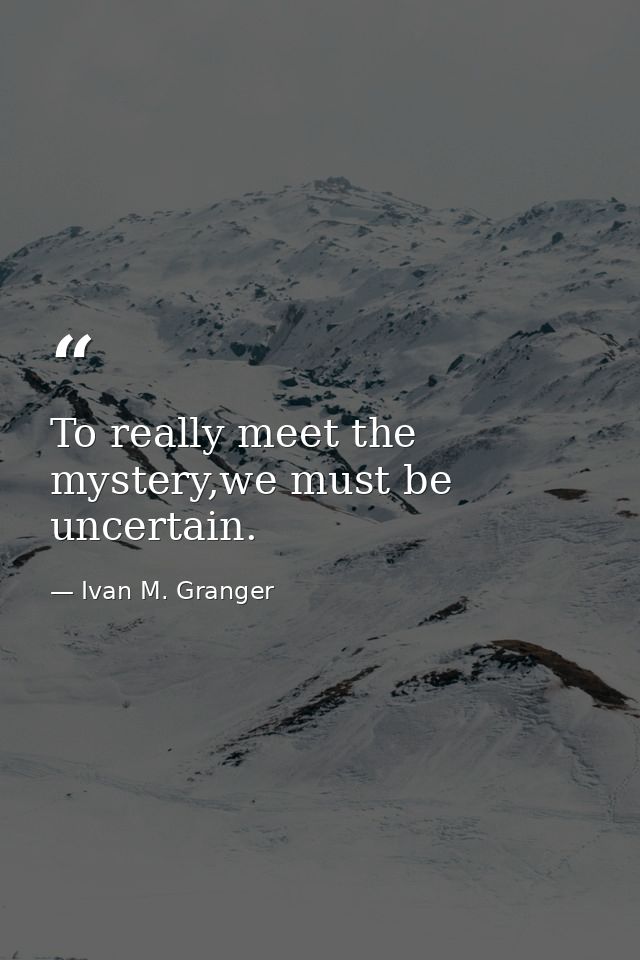 To really meet the mystery,we must be uncertain. — Ivan M. Granger
