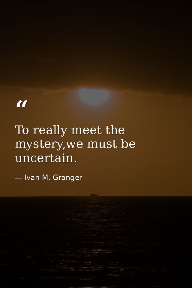 To really meet the mystery,we must be uncertain. — Ivan M. Granger
