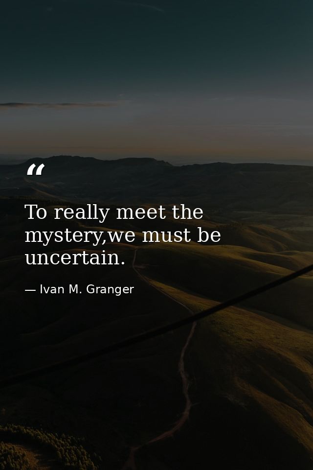 To really meet the mystery,we must be uncertain. — Ivan M. Granger