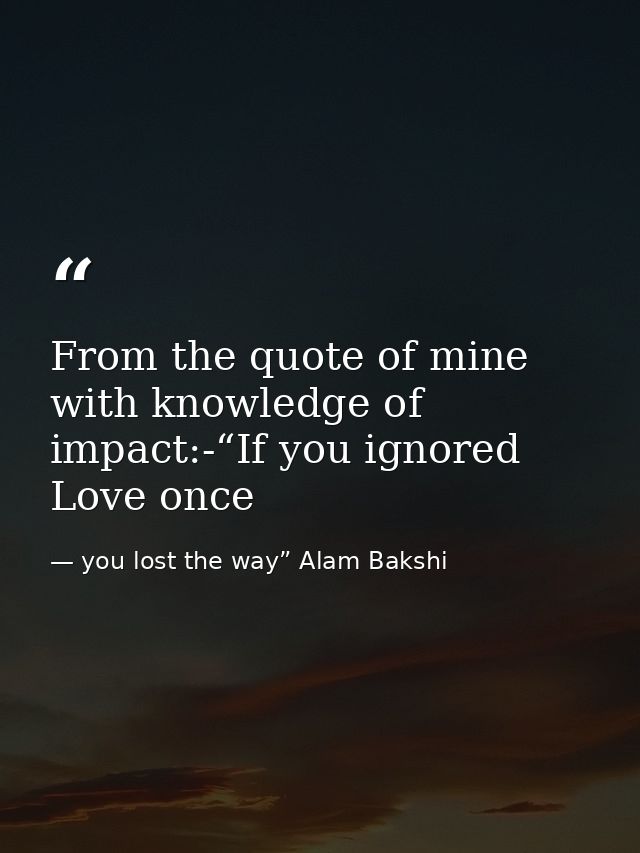 From the quote of mine with knowledge of impact:-“If you ignored Love once — you lost the way” Alam Bakshi