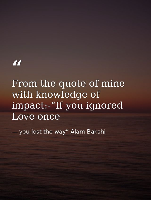 From the quote of mine with knowledge of impact:-“If you ignored Love once — you lost the way” Alam Bakshi