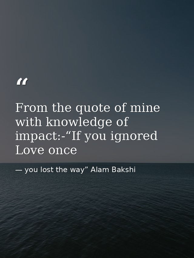 From the quote of mine with knowledge of impact:-“If you ignored Love once — you lost the way” Alam Bakshi