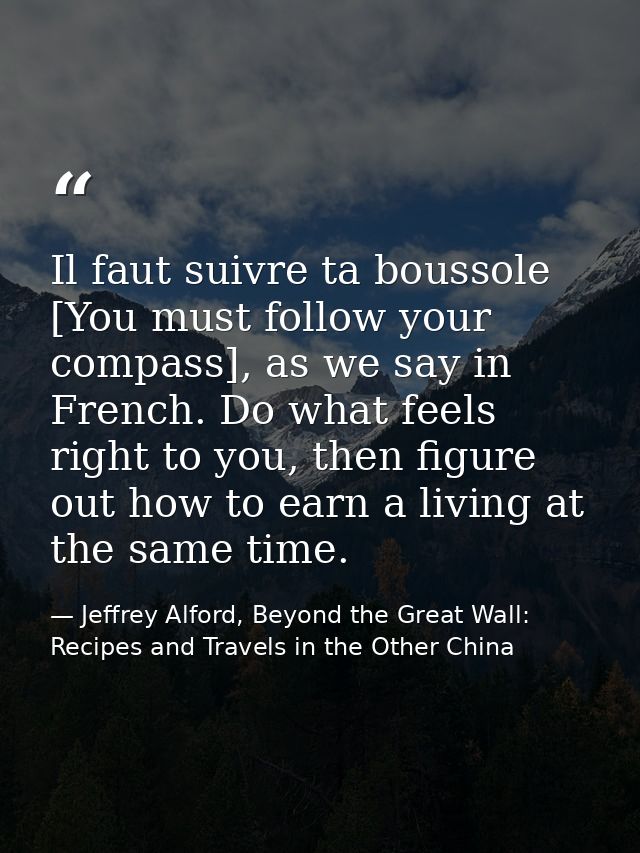 Il faut suivre ta boussole [You must follow your compass], as we say in French. Do what feels right to you, then figure  — Jeffrey Alford, Beyond the Great Wall: Recipes and Travels in the Other China
