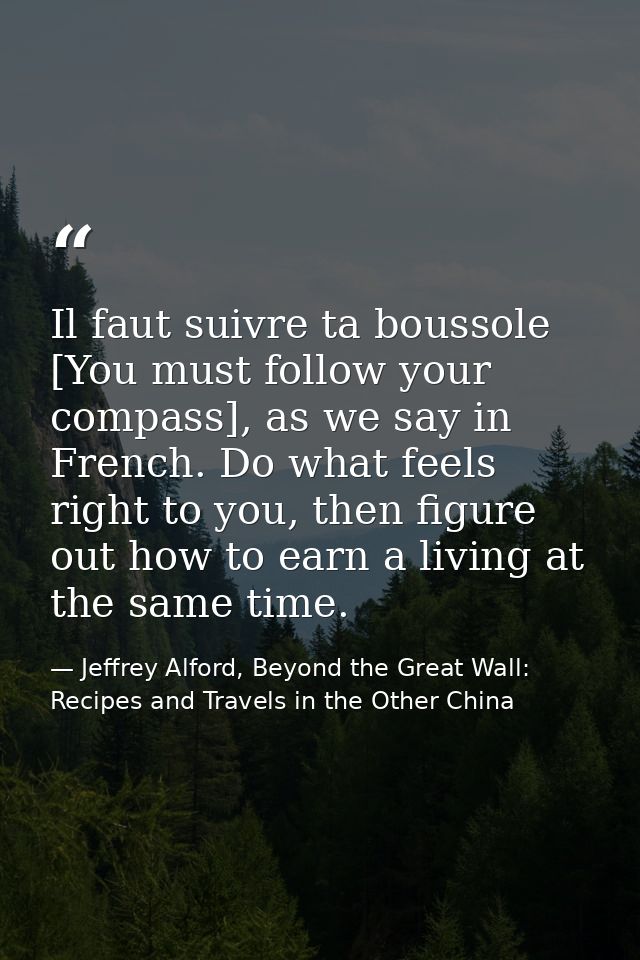 Il faut suivre ta boussole [You must follow your compass], as we say in French. Do what feels right to you, then figure  — Jeffrey Alford, Beyond the Great Wall: Recipes and Travels in the Other China