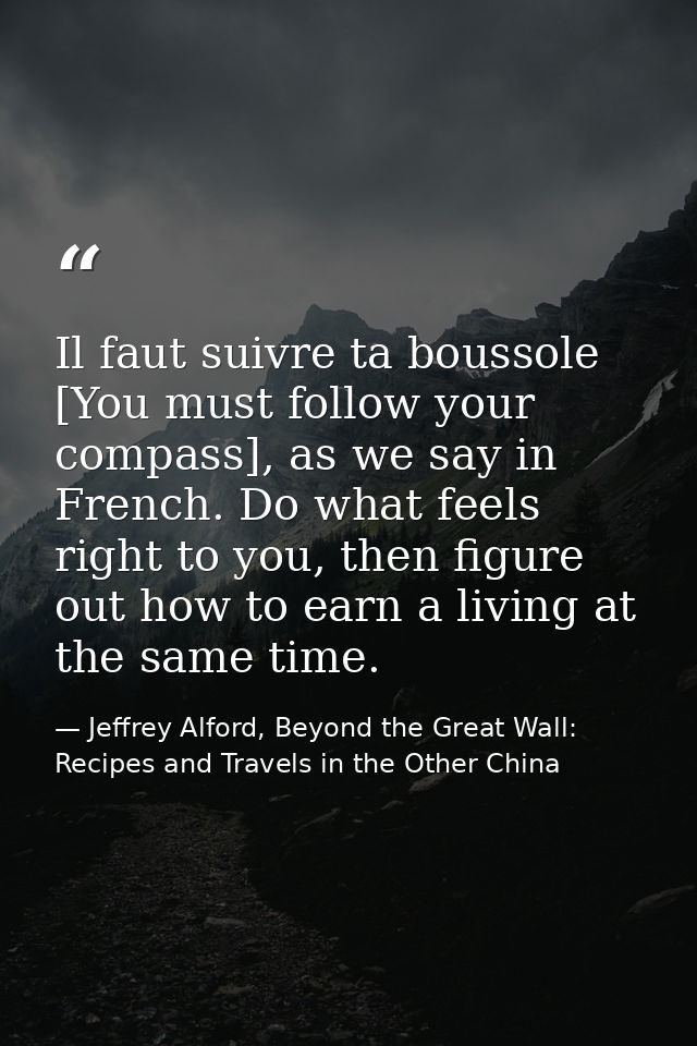 Il faut suivre ta boussole [You must follow your compass], as we say in French. Do what feels right to you, then figure  — Jeffrey Alford, Beyond the Great Wall: Recipes and Travels in the Other China